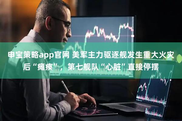 申宝策略app官网 美军主力驱逐舰发生重大火灾后“瘫痪”，第七舰队“心脏”直接停摆